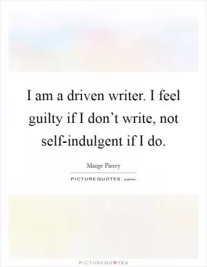I am a driven writer. I feel guilty if I don’t write, not self-indulgent if I do Picture Quote #1