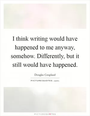 I think writing would have happened to me anyway, somehow. Differently, but it still would have happened Picture Quote #1