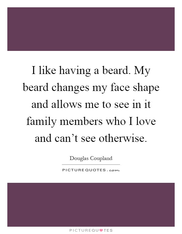 I like having a beard. My beard changes my face shape and allows me to see in it family members who I love and can't see otherwise Picture Quote #1