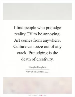 I find people who prejudge reality TV to be annoying. Art comes from anywhere. Culture can ooze out of any crack. Prejudging is the death of creativity Picture Quote #1