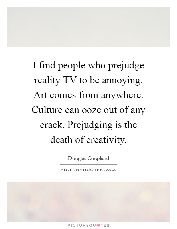 I find people who prejudge reality TV to be annoying. Art comes from anywhere. Culture can ooze out of any crack. Prejudging is the death of creativity Picture Quote #1