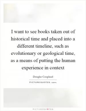 I want to see books taken out of historical time and placed into a different timeline, such as evolutionary or geological time, as a means of putting the human experience in context Picture Quote #1