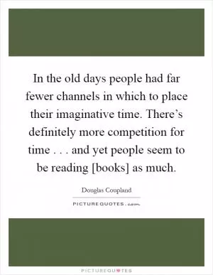 In the old days people had far fewer channels in which to place their imaginative time. There’s definitely more competition for time . . . and yet people seem to be reading [books] as much Picture Quote #1