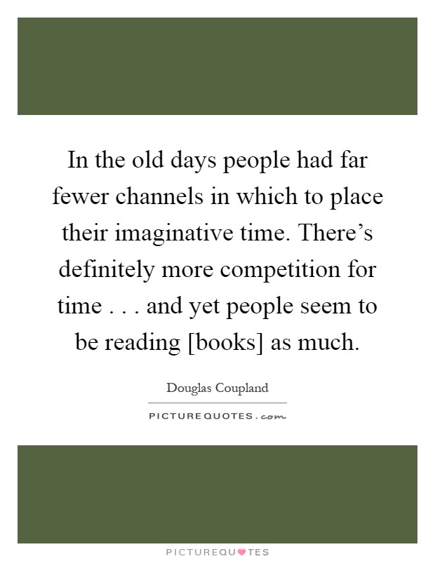 In the old days people had far fewer channels in which to place their imaginative time. There's definitely more competition for time . . . and yet people seem to be reading [books] as much Picture Quote #1