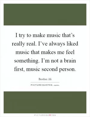 I try to make music that’s really real. I’ve always liked music that makes me feel something. I’m not a brain first, music second person Picture Quote #1