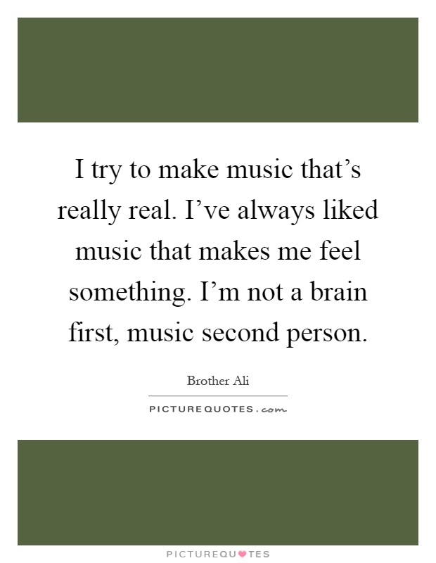 I try to make music that's really real. I've always liked music that makes me feel something. I'm not a brain first, music second person Picture Quote #1