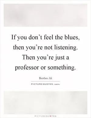 If you don’t feel the blues, then you’re not listening. Then you’re just a professor or something Picture Quote #1