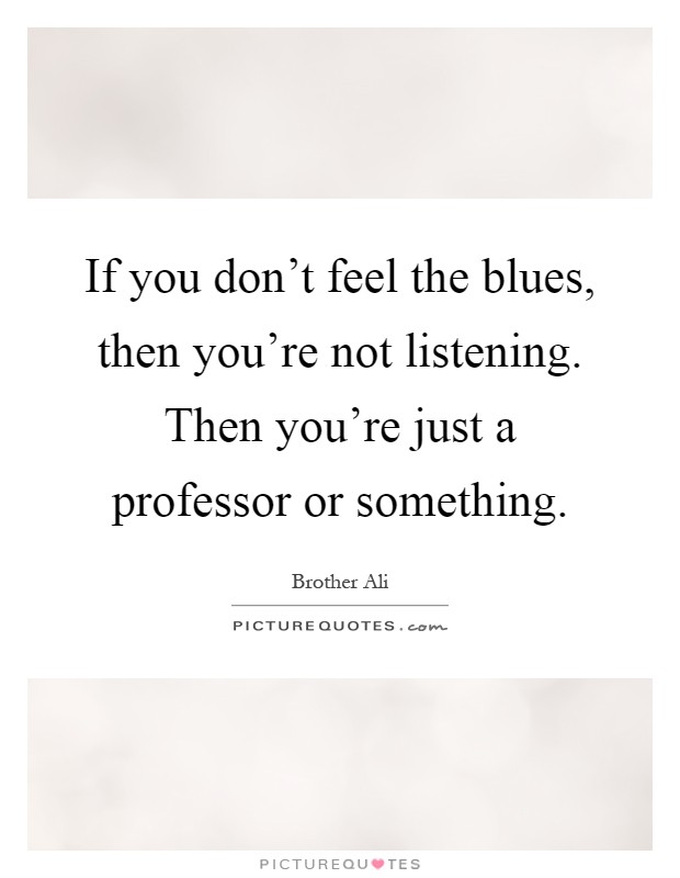 If you don't feel the blues, then you're not listening. Then you're just a professor or something Picture Quote #1