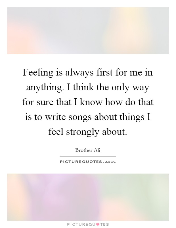 Feeling is always first for me in anything. I think the only way for sure that I know how do that is to write songs about things I feel strongly about Picture Quote #1