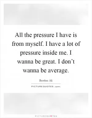 All the pressure I have is from myself. I have a lot of pressure inside me. I wanna be great. I don’t wanna be average Picture Quote #1