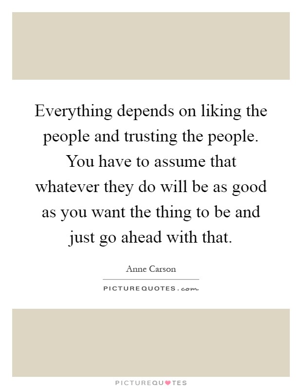 Everything depends on liking the people and trusting the people. You have to assume that whatever they do will be as good as you want the thing to be and just go ahead with that Picture Quote #1