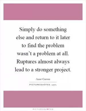 Simply do something else and return to it later to find the problem wasn’t a problem at all. Ruptures almost always lead to a stronger project Picture Quote #1