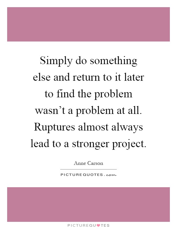 Simply do something else and return to it later to find the problem wasn't a problem at all. Ruptures almost always lead to a stronger project Picture Quote #1