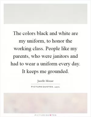 The colors black and white are my uniform, to honor the working class. People like my parents, who were janitors and had to wear a uniform every day. It keeps me grounded Picture Quote #1