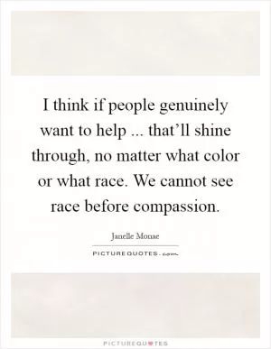 I think if people genuinely want to help ... that’ll shine through, no matter what color or what race. We cannot see race before compassion Picture Quote #1