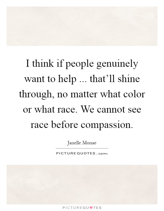 I think if people genuinely want to help ... that'll shine through, no matter what color or what race. We cannot see race before compassion Picture Quote #1