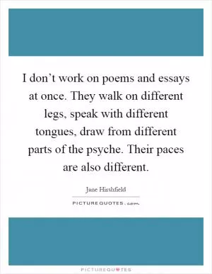 I don’t work on poems and essays at once. They walk on different legs, speak with different tongues, draw from different parts of the psyche. Their paces are also different Picture Quote #1
