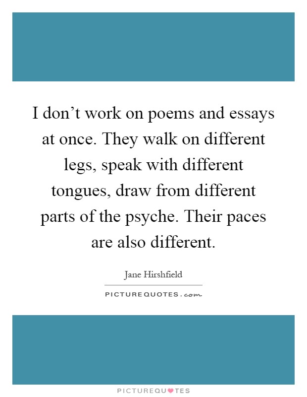 I don't work on poems and essays at once. They walk on different legs, speak with different tongues, draw from different parts of the psyche. Their paces are also different Picture Quote #1