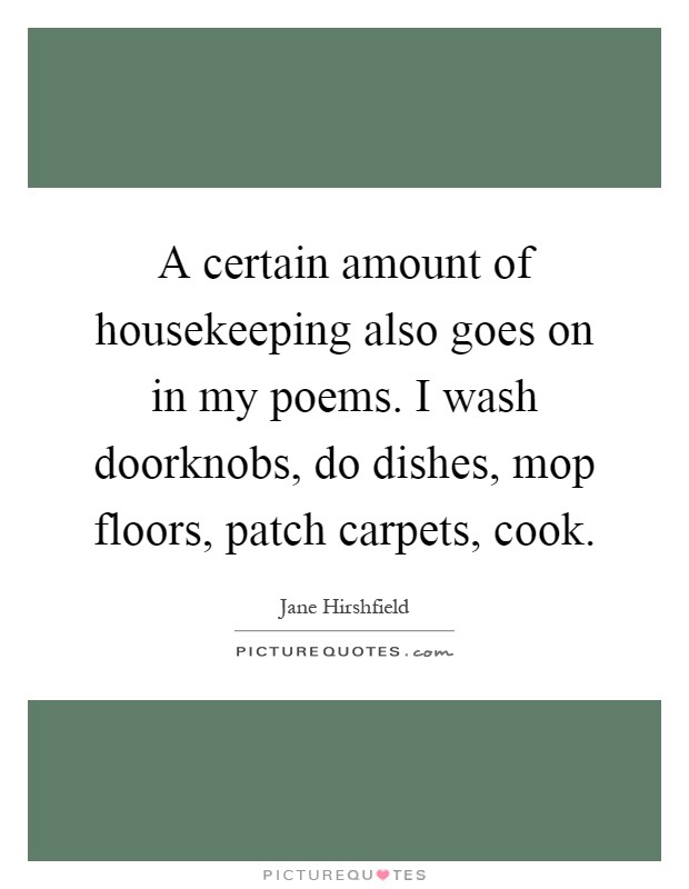 A certain amount of housekeeping also goes on in my poems. I wash doorknobs, do dishes, mop floors, patch carpets, cook Picture Quote #1