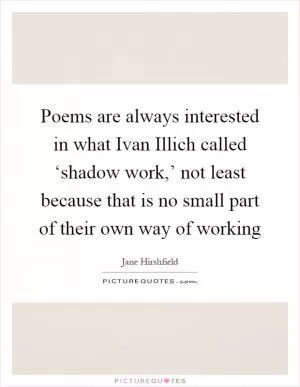 Poems are always interested in what Ivan Illich called ‘shadow work,’ not least because that is no small part of their own way of working Picture Quote #1