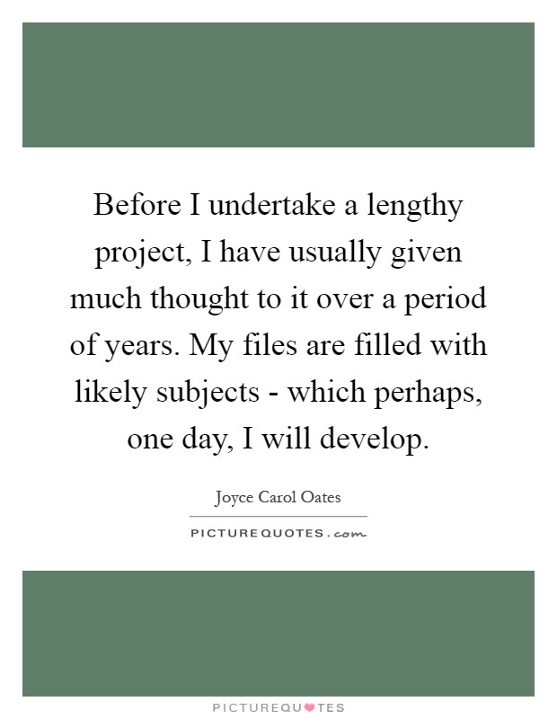 Before I undertake a lengthy project, I have usually given much thought to it over a period of years. My files are filled with likely subjects - which perhaps, one day, I will develop Picture Quote #1