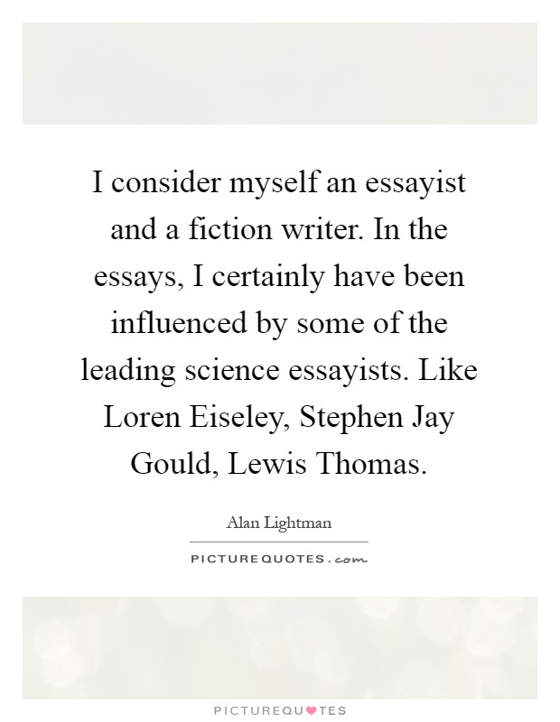 I consider myself an essayist and a fiction writer. In the essays, I certainly have been influenced by some of the leading science essayists. Like Loren Eiseley, Stephen Jay Gould, Lewis Thomas Picture Quote #1