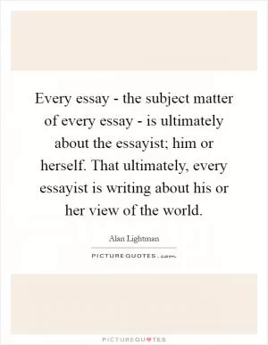 Every essay - the subject matter of every essay - is ultimately about the essayist; him or herself. That ultimately, every essayist is writing about his or her view of the world Picture Quote #1