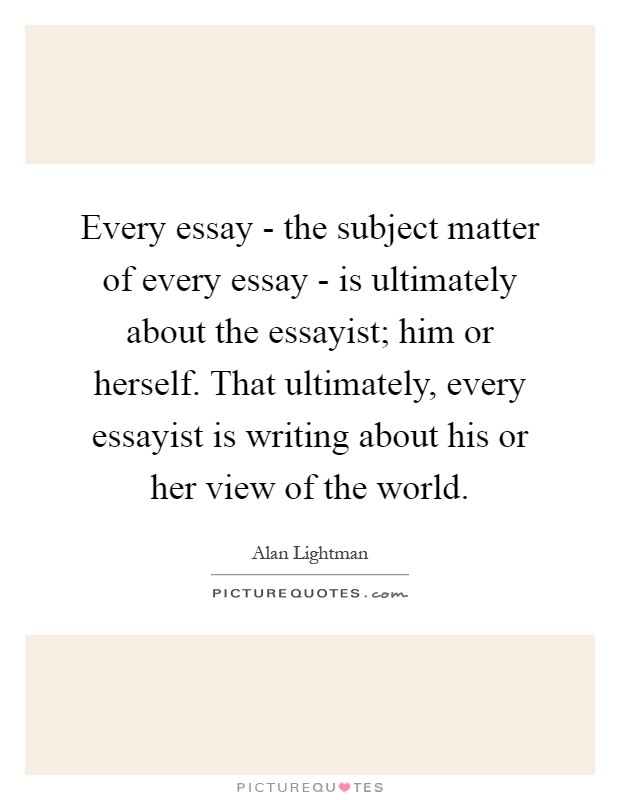 Every essay - the subject matter of every essay - is ultimately about the essayist; him or herself. That ultimately, every essayist is writing about his or her view of the world Picture Quote #1