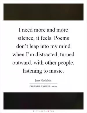 I need more and more silence, it feels. Poems don’t leap into my mind when I’m distracted, turned outward, with other people, listening to music Picture Quote #1