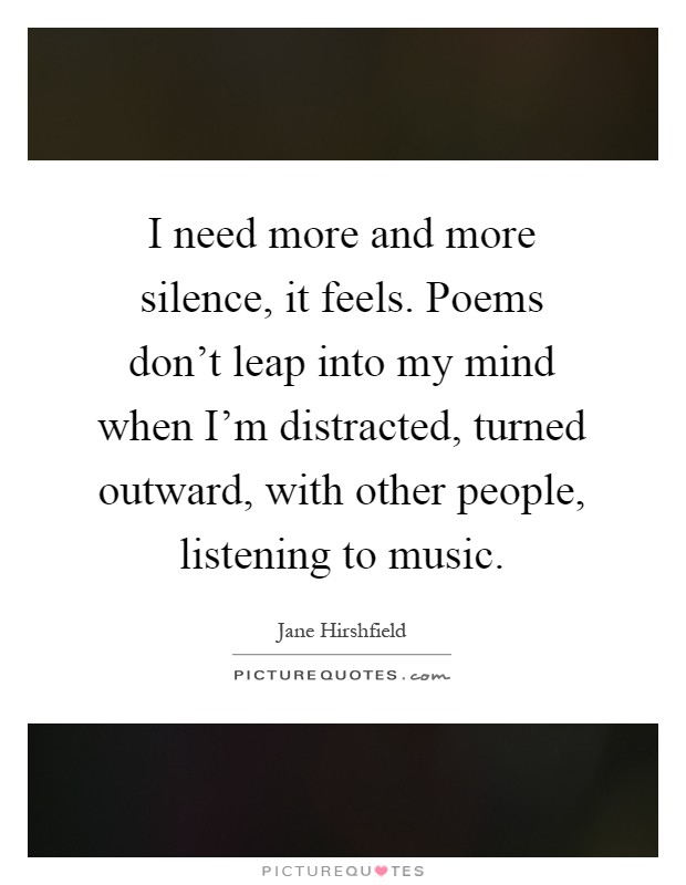I need more and more silence, it feels. Poems don't leap into my mind when I'm distracted, turned outward, with other people, listening to music Picture Quote #1
