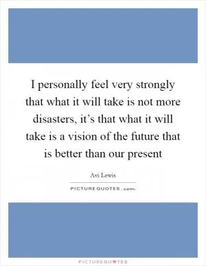 I personally feel very strongly that what it will take is not more disasters, it’s that what it will take is a vision of the future that is better than our present Picture Quote #1