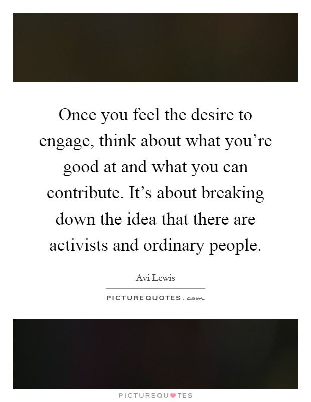 Once you feel the desire to engage, think about what you're good at and what you can contribute. It's about breaking down the idea that there are activists and ordinary people Picture Quote #1