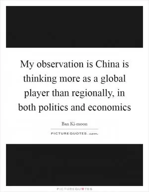 My observation is China is thinking more as a global player than regionally, in both politics and economics Picture Quote #1