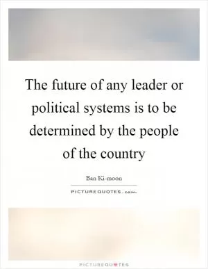 The future of any leader or political systems is to be determined by the people of the country Picture Quote #1