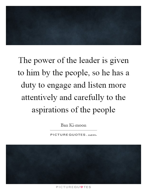 The power of the leader is given to him by the people, so he has a duty to engage and listen more attentively and carefully to the aspirations of the people Picture Quote #1