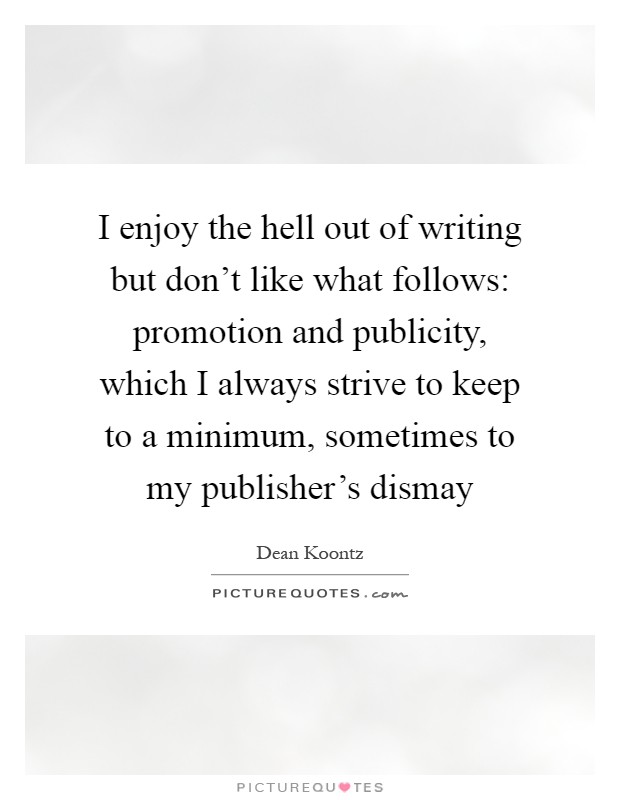 I enjoy the hell out of writing but don't like what follows: promotion and publicity, which I always strive to keep to a minimum, sometimes to my publisher's dismay Picture Quote #1