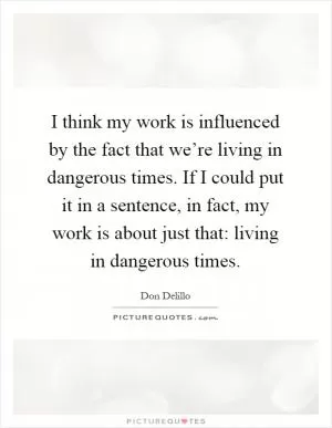 I think my work is influenced by the fact that we’re living in dangerous times. If I could put it in a sentence, in fact, my work is about just that: living in dangerous times Picture Quote #1