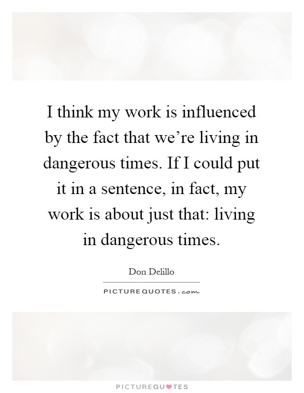 I think my work is influenced by the fact that we're living in dangerous times. If I could put it in a sentence, in fact, my work is about just that: living in dangerous times Picture Quote #1