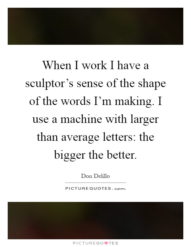 When I work I have a sculptor's sense of the shape of the words I'm making. I use a machine with larger than average letters: the bigger the better Picture Quote #1