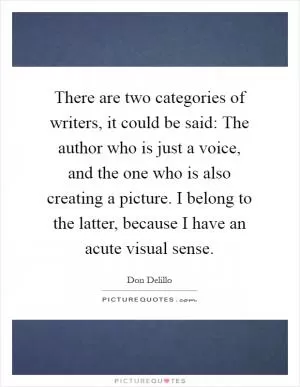 There are two categories of writers, it could be said: The author who is just a voice, and the one who is also creating a picture. I belong to the latter, because I have an acute visual sense Picture Quote #1