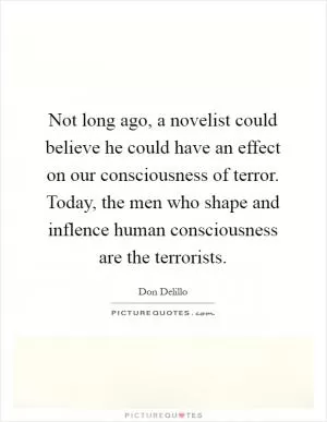 Not long ago, a novelist could believe he could have an effect on our consciousness of terror. Today, the men who shape and inflence human consciousness are the terrorists Picture Quote #1