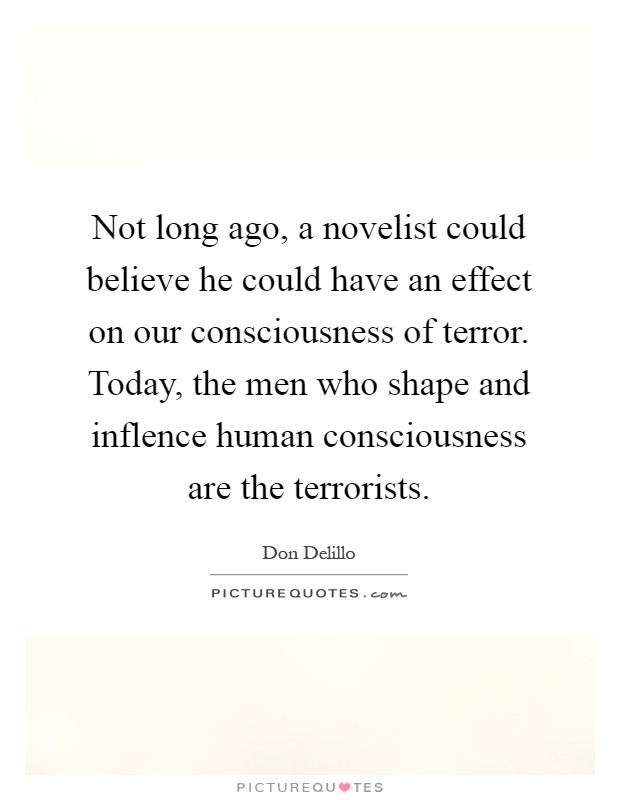 Not long ago, a novelist could believe he could have an effect on our consciousness of terror. Today, the men who shape and inflence human consciousness are the terrorists Picture Quote #1