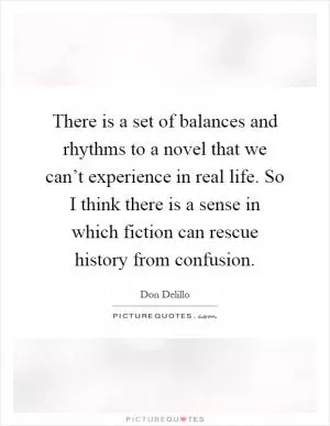 There is a set of balances and rhythms to a novel that we can’t experience in real life. So I think there is a sense in which fiction can rescue history from confusion Picture Quote #1