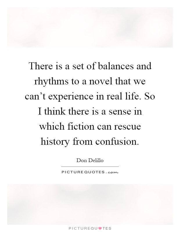 There is a set of balances and rhythms to a novel that we can't experience in real life. So I think there is a sense in which fiction can rescue history from confusion Picture Quote #1