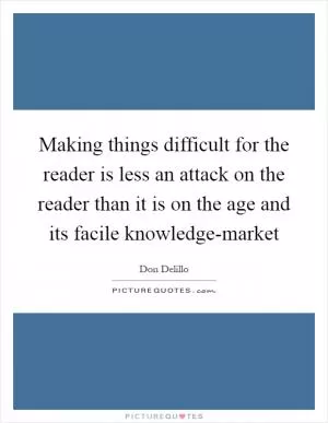 Making things difficult for the reader is less an attack on the reader than it is on the age and its facile knowledge-market Picture Quote #1