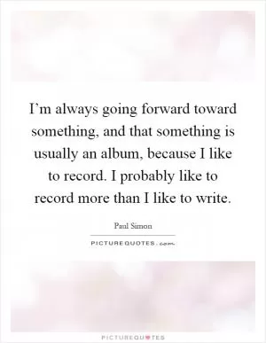 I’m always going forward toward something, and that something is usually an album, because I like to record. I probably like to record more than I like to write Picture Quote #1