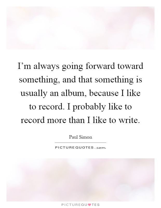 I'm always going forward toward something, and that something is usually an album, because I like to record. I probably like to record more than I like to write Picture Quote #1