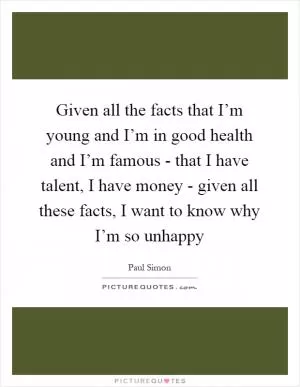 Given all the facts that I’m young and I’m in good health and I’m famous - that I have talent, I have money - given all these facts, I want to know why I’m so unhappy Picture Quote #1