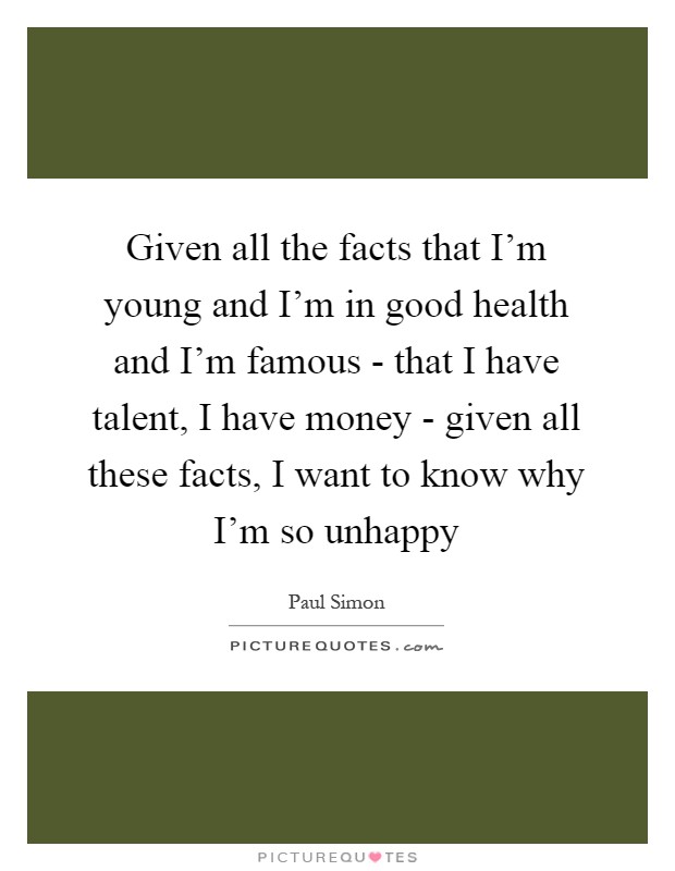 Given all the facts that I'm young and I'm in good health and I'm famous - that I have talent, I have money - given all these facts, I want to know why I'm so unhappy Picture Quote #1