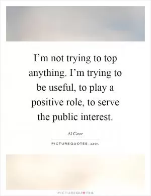 I’m not trying to top anything. I’m trying to be useful, to play a positive role, to serve the public interest Picture Quote #1